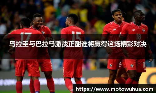 乌拉圭与巴拉马激战正酣谁将赢得这场精彩对决